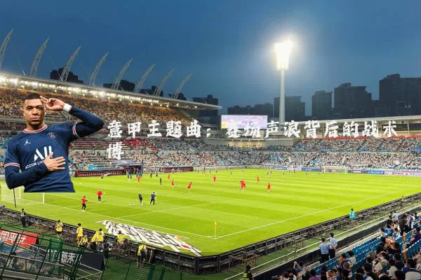 意甲主题曲:赛场声浪背后的战术博弈
